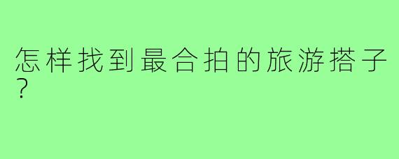 怎样找到最合拍的旅游搭子？