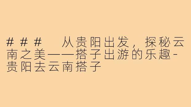 ### 从贵阳出发，探秘云南之美——搭子出游的乐趣