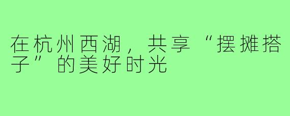 在杭州西湖,共享“摆摊搭子”的美好时光
