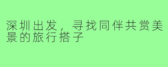 深圳出发,寻找同伴共赏美景的旅行搭子