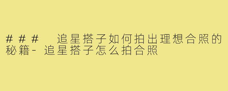 ### 追星搭子如何拍出理想合照的秘籍-追星搭子怎么拍合照