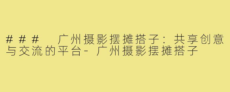 ### 广州摄影摆摊搭子：共享创意与交流的平台-广州摄影摆摊搭子