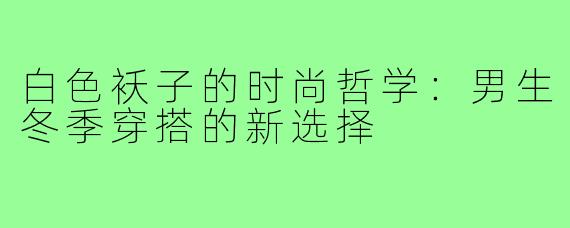 白色袄子的时尚哲学:男生冬季穿搭的新选择