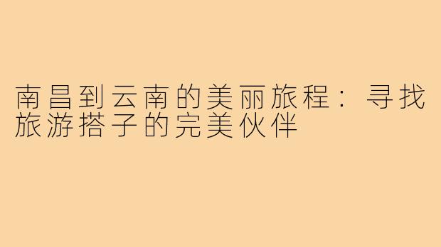 南昌到云南的美丽旅程:寻找旅游搭子的完美伙伴