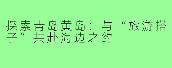 探索青岛黄岛:与“旅游搭子”共赴海边之约