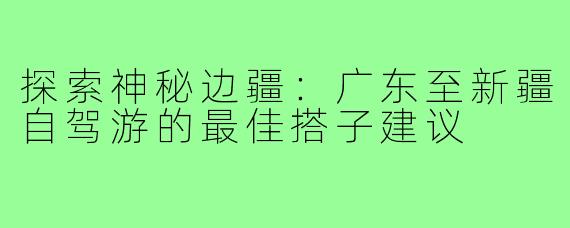探索神秘边疆:广东至新疆自驾游的最佳搭子建议