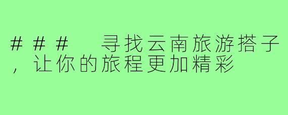 ### 寻找云南旅游搭子,让你的旅程更加精彩