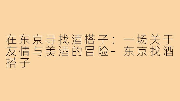 在东京寻找酒搭子:一场关于友情与美酒的冒险-东京找酒搭子