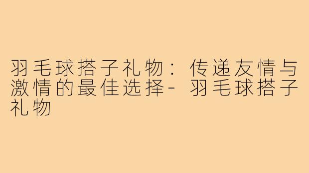 羽毛球搭子礼物:传递友情与激情的最佳选择-羽毛球搭子礼物