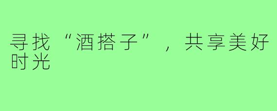 寻找“酒搭子”,共享美好时光