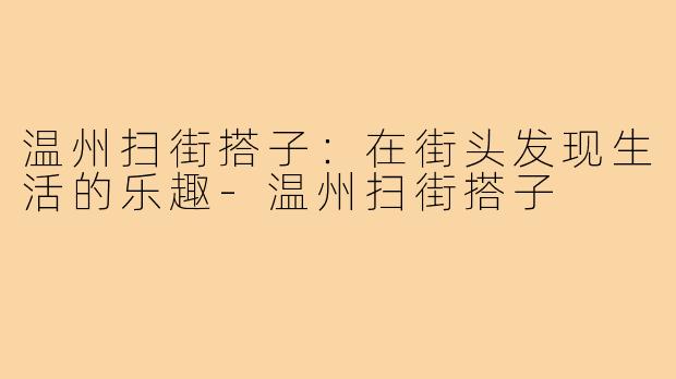 温州扫街搭子:在街头发现生活的乐趣-温州扫街搭子