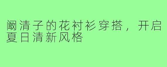 阚清子的花衬衫穿搭,开启夏日清新风格