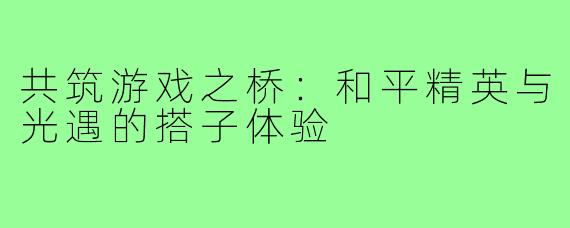 共筑游戏之桥:和平精英与光遇的搭子体验