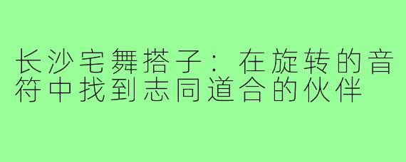 长沙宅舞搭子:在旋转的音符中找到志同道合的伙伴