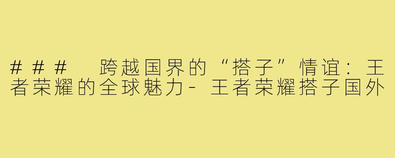 ### 跨越国界的“搭子”情谊:王者荣耀的全球魅力-王者荣耀搭子国外