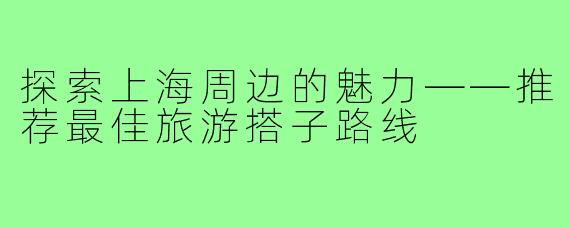 探索上海周边的魅力——推荐最佳旅游搭子路线