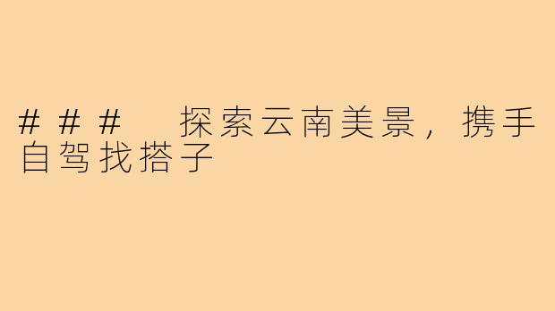 ### 探索云南美景,携手自驾找搭子