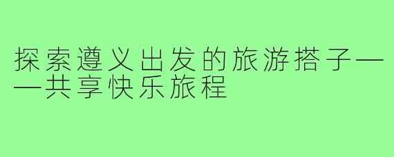 探索遵义出发的旅游搭子——共享快乐旅程