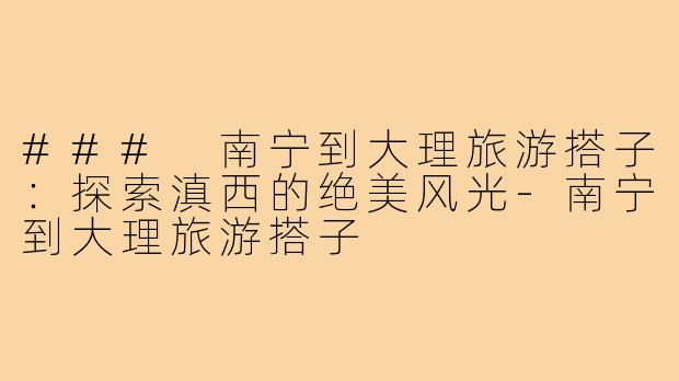 ### 南宁到大理旅游搭子:探索滇西的绝美风光-南宁到大理旅游搭子