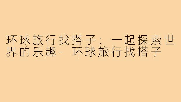 环球旅行找搭子:一起探索世界的乐趣-环球旅行找搭子