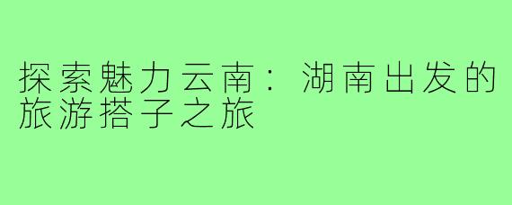 探索魅力云南:湖南出发的旅游搭子之旅