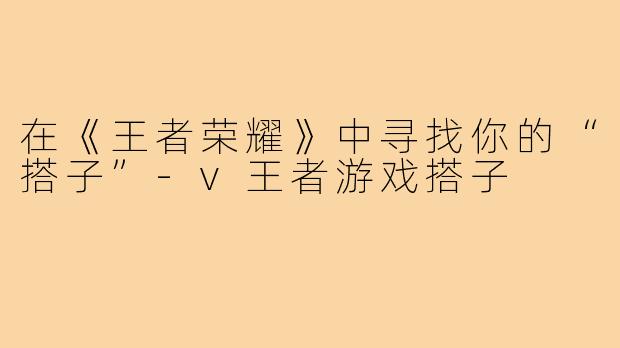 在《王者荣耀》中寻找你的“搭子”-v王者游戏搭子