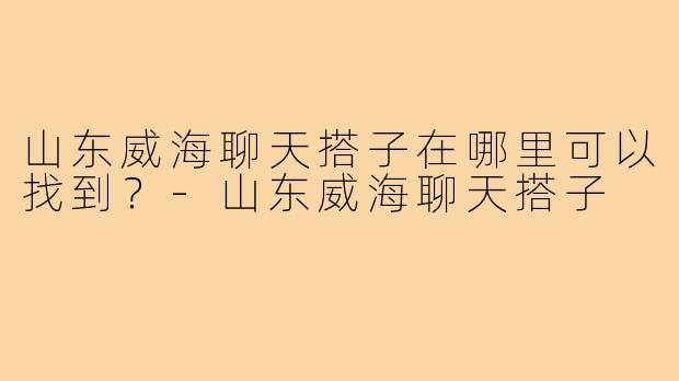 山东威海聊天搭子在哪里可以找到？