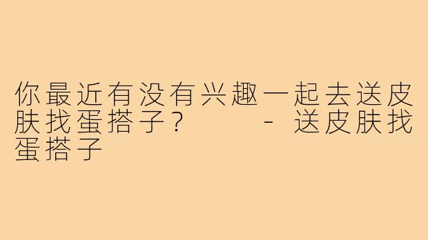 你最近有没有兴趣一起去送皮肤找蛋搭子？  