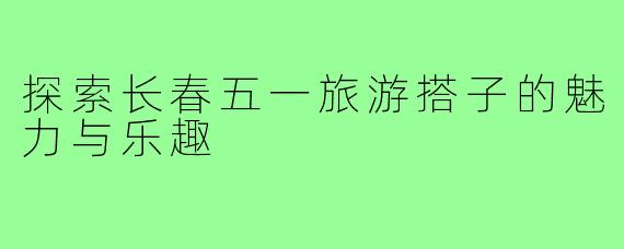 探索长春五一旅游搭子的魅力与乐趣