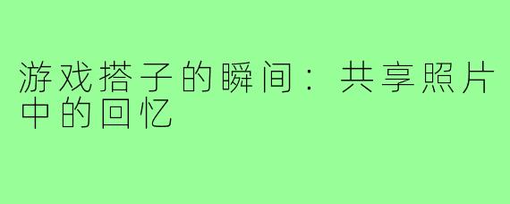 游戏搭子的瞬间:共享照片中的回忆