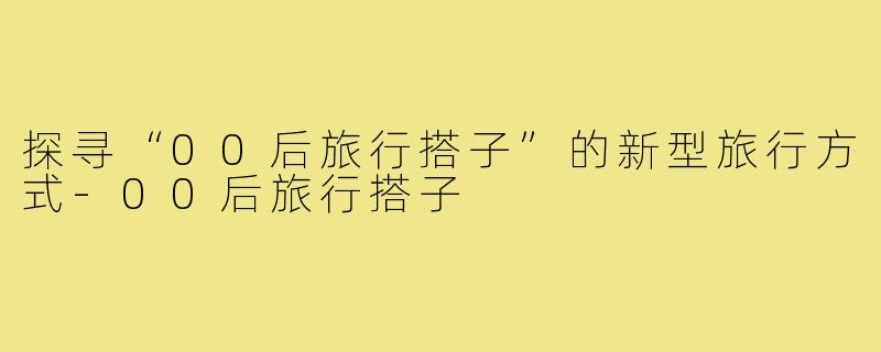 探寻“00后旅行搭子”的新型旅行方式-00后旅行搭子