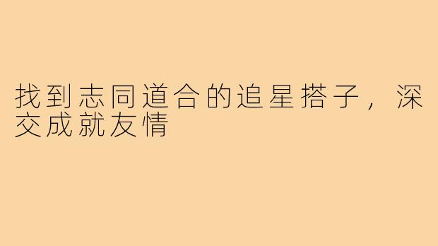 找到志同道合的追星搭子,深交成就友情