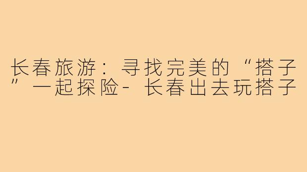 长春旅游:寻找完美的“搭子”一起探险-长春出去玩搭子