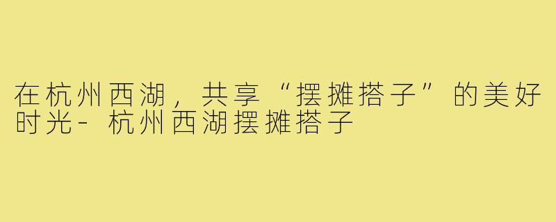 在杭州西湖,共享“摆摊搭子”的美好时光-杭州西湖摆摊搭子