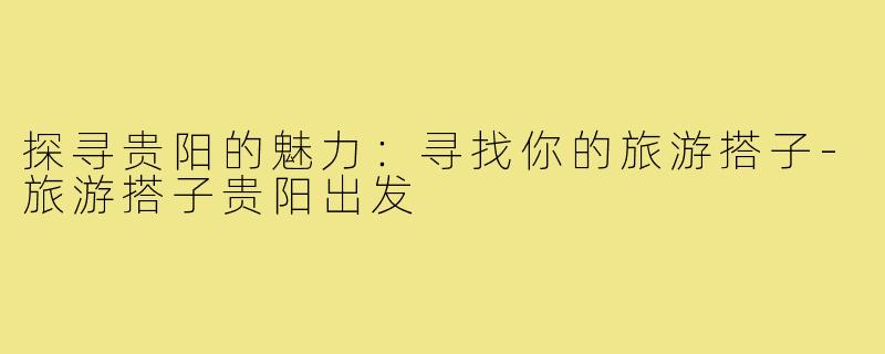 探寻贵阳的魅力:寻找你的旅游搭子-旅游搭子贵阳出发