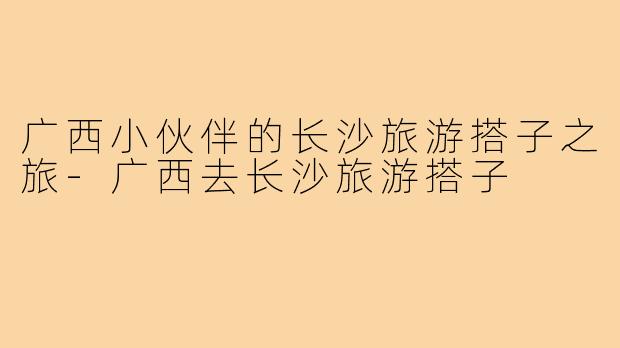 广西小伙伴的长沙旅游搭子之旅-广西去长沙旅游搭子
