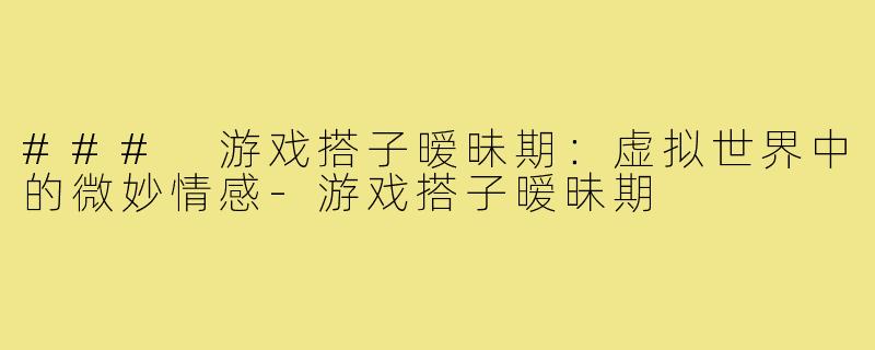 ### 游戏搭子暧昧期:虚拟世界中的微妙情感-游戏搭子暧昧期