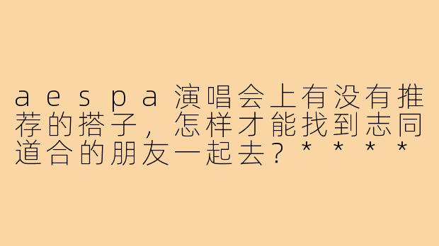 aespa演唱会上有没有推荐的搭子,怎样才能找到志同道合的朋友一起去?****