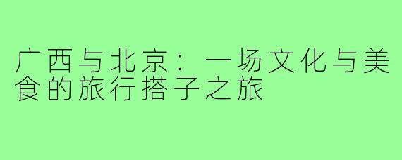 广西与北京:一场文化与美食的旅行搭子之旅