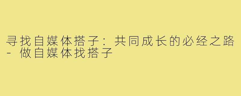 寻找自媒体搭子:共同成长的必经之路-做自媒体找搭子