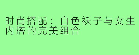 时尚搭配：白色袄子与女生内搭的完美组合