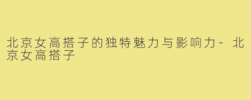 北京女高搭子的独特魅力与影响力-北京女高搭子