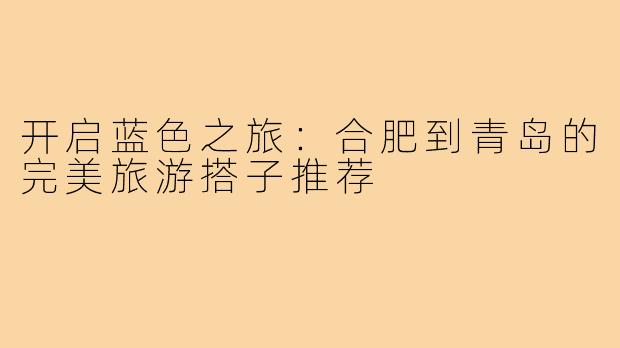 开启蓝色之旅：合肥到青岛的完美旅游搭子推荐