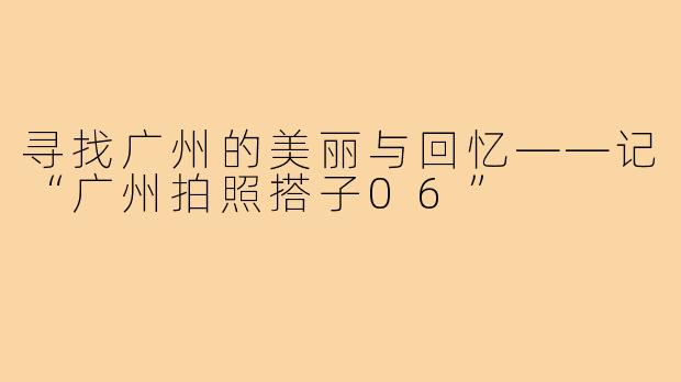 寻找广州的美丽与回忆——记“广州拍照搭子06”