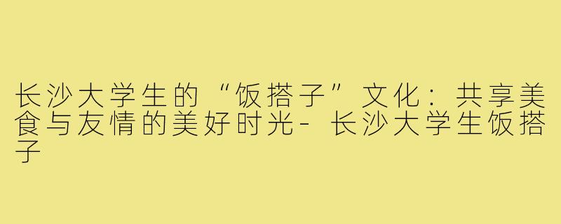长沙大学生的“饭搭子”文化:共享美食与友情的美好时光-长沙大学生饭搭子