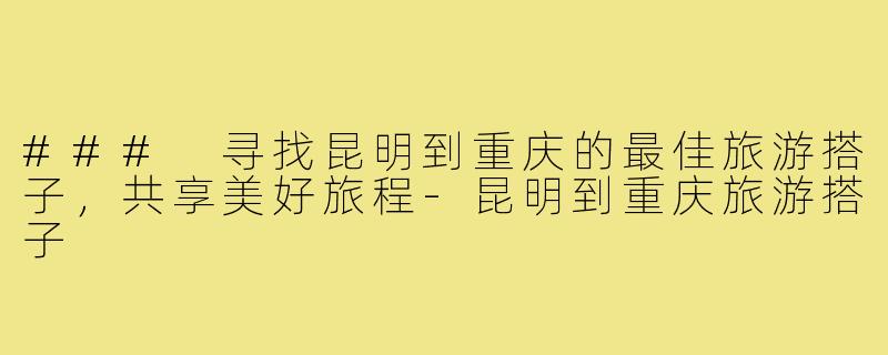 ### 寻找昆明到重庆的最佳旅游搭子，共享美好旅程-昆明到重庆旅游搭子