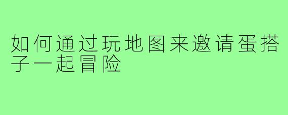 如何通过玩地图来邀请蛋搭子一起冒险
