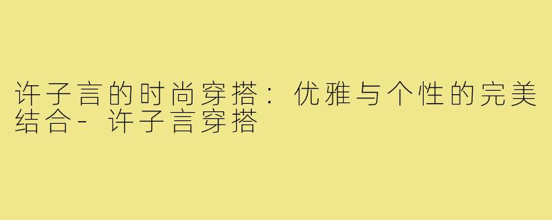 许子言的时尚穿搭:优雅与个性的完美结合-许子言穿搭