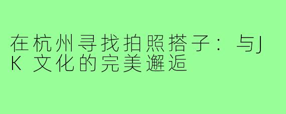 在杭州寻找拍照搭子:与JK文化的完美邂逅