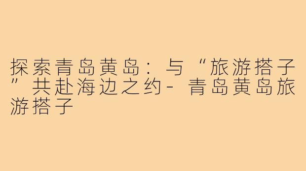 探索青岛黄岛:与“旅游搭子”共赴海边之约-青岛黄岛旅游搭子